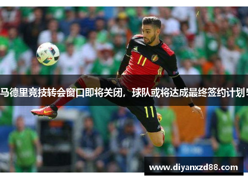 马德里竞技转会窗口即将关闭，球队或将达成最终签约计划！